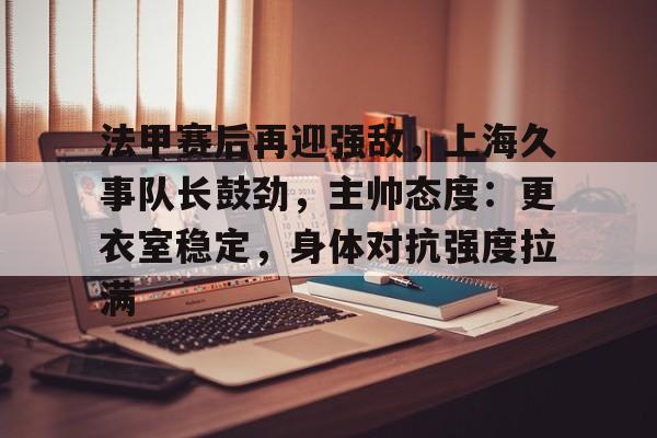 法甲赛后再迎强敌，上海久事队长鼓劲，主帅态度：更衣室稳定，身体对抗强度拉满的简单介绍