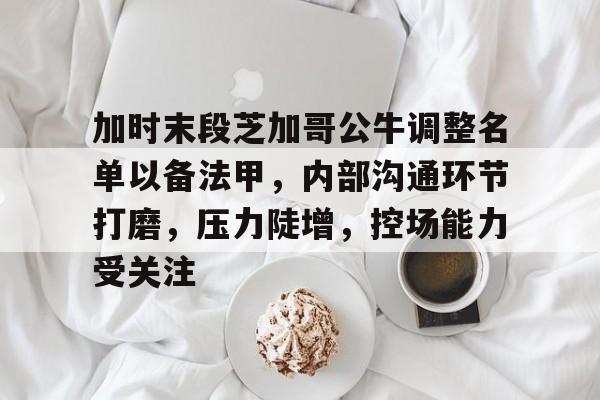 九游官方网站-包含加时末段芝加哥公牛调整名单以备法甲，内部沟通环节打磨，压力陡增，控场能力受关注的词条