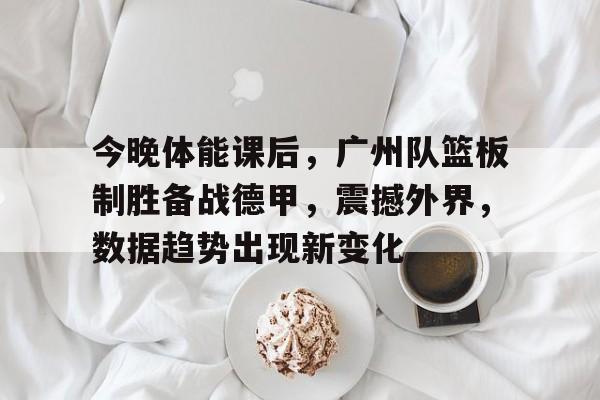 九游官网-包含今晚体能课后，广州队篮板制胜备战德甲，震撼外界，数据趋势出现新变化的词条