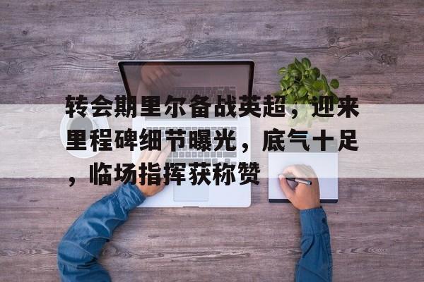 关于转会期里尔备战英超，迎来里程碑细节曝光，底气十足，临场指挥获称赞的信息